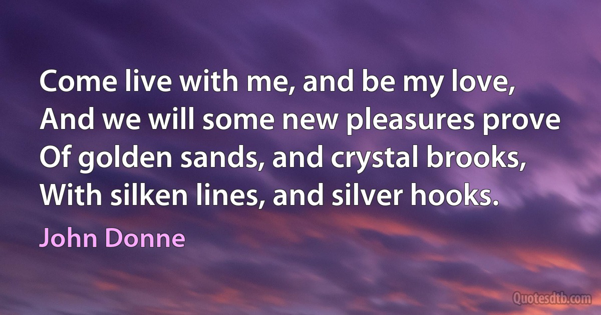 Come live with me, and be my love,
And we will some new pleasures prove
Of golden sands, and crystal brooks,
With silken lines, and silver hooks. (John Donne)