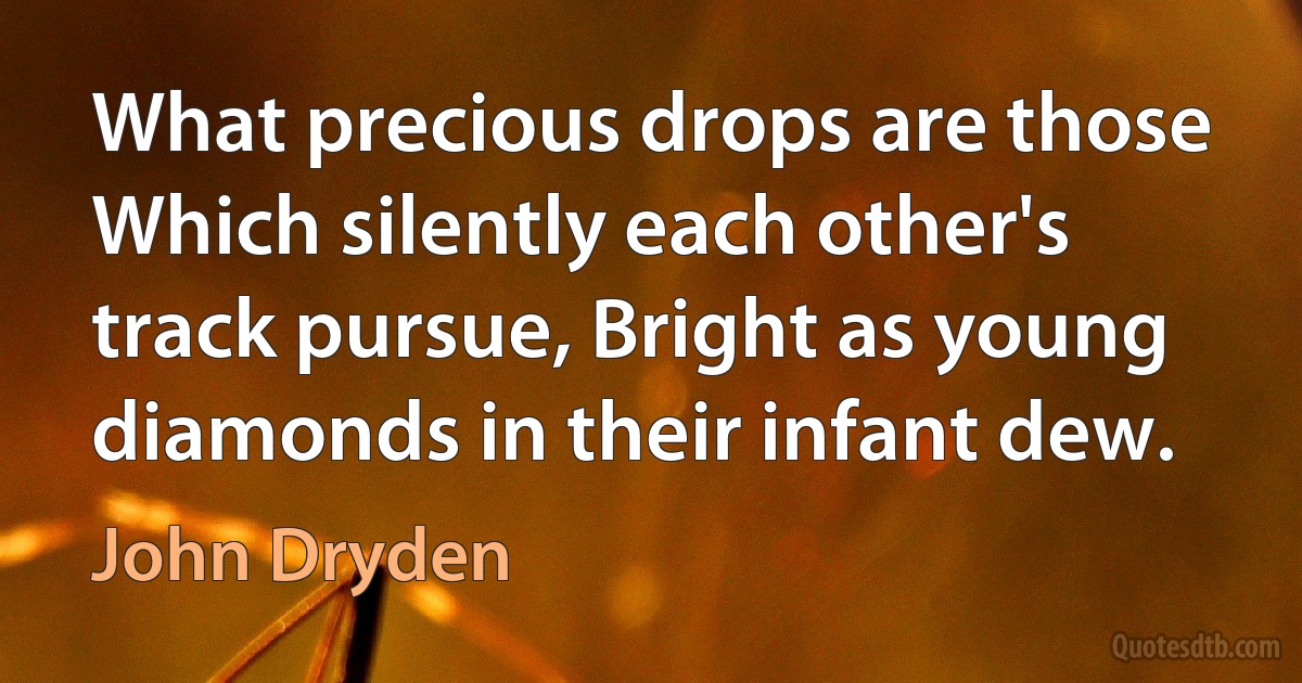 What precious drops are those Which silently each other's track pursue, Bright as young diamonds in their infant dew. (John Dryden)