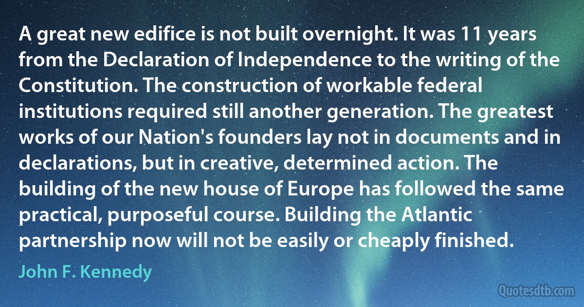 A great new edifice is not built overnight. It was 11 years from the Declaration of Independence to the writing of the Constitution. The construction of workable federal institutions required still another generation. The greatest works of our Nation's founders lay not in documents and in declarations, but in creative, determined action. The building of the new house of Europe has followed the same practical, purposeful course. Building the Atlantic partnership now will not be easily or cheaply finished. (John F. Kennedy)