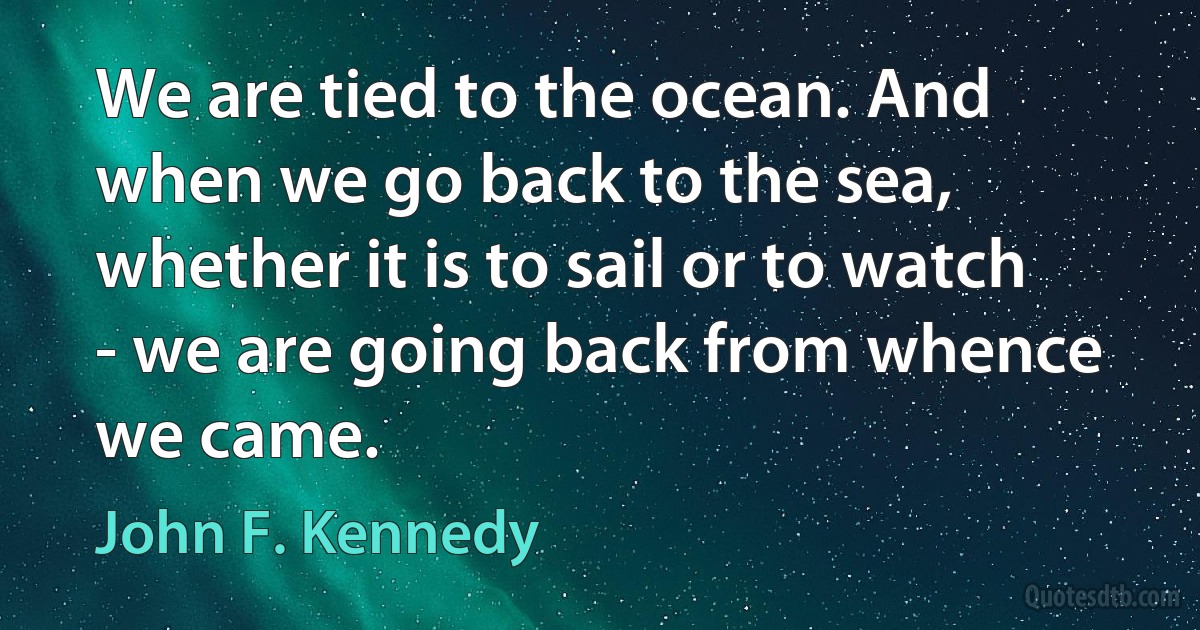 We are tied to the ocean. And when we go back to the sea, whether it is to sail or to watch - we are going back from whence we came. (John F. Kennedy)