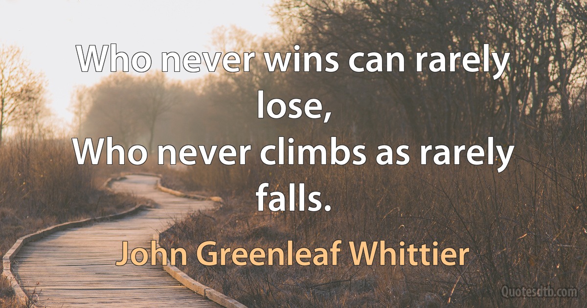 Who never wins can rarely lose,
Who never climbs as rarely falls. (John Greenleaf Whittier)