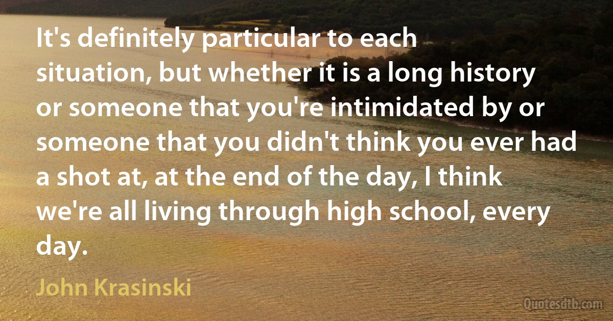 It's definitely particular to each situation, but whether it is a long history or someone that you're intimidated by or someone that you didn't think you ever had a shot at, at the end of the day, I think we're all living through high school, every day. (John Krasinski)