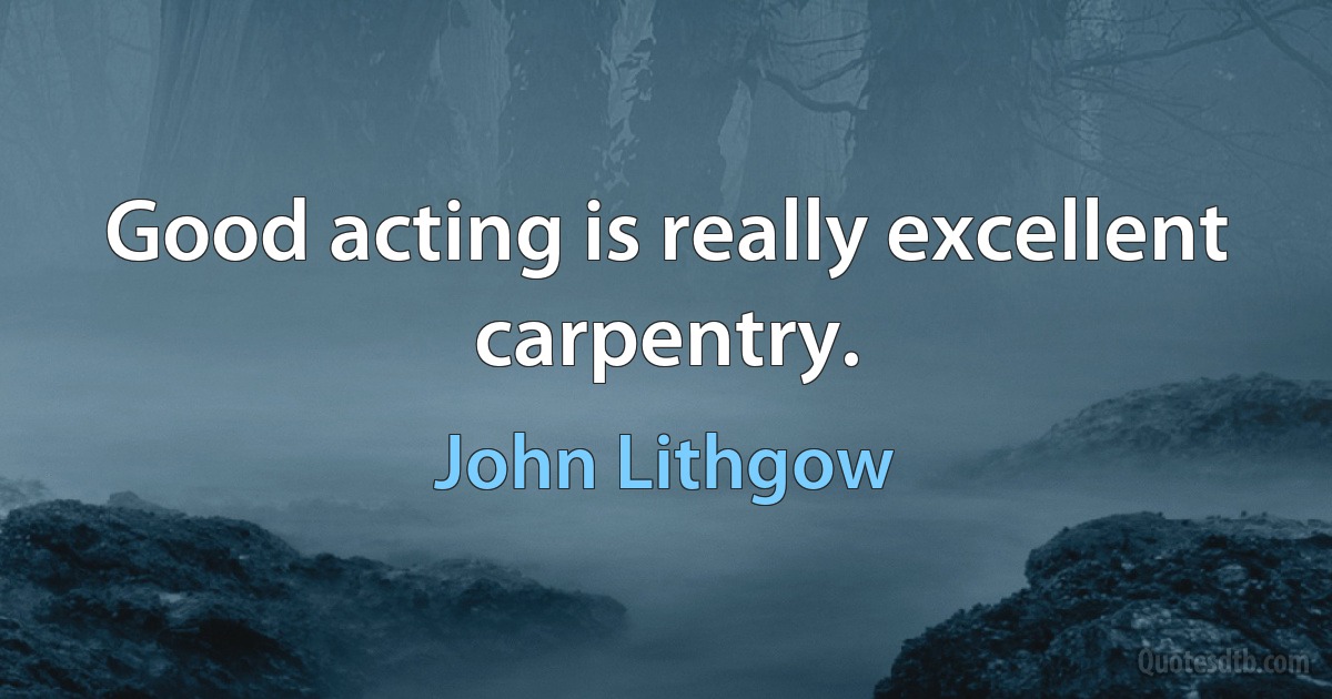 Good acting is really excellent carpentry. (John Lithgow)