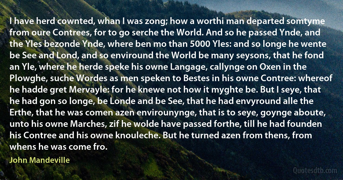 I have herd cownted, whan I was zong; how a worthi man departed somtyme from oure Contrees, for to go serche the World. And so he passed Ynde, and the Yles bezonde Ynde, where ben mo than 5000 Yles: and so longe he wente be See and Lond, and so enviround the World be many seysons, that he fond an Yle, where he herde speke his owne Langage, callynge on Oxen in the Plowghe, suche Wordes as men speken to Bestes in his owne Contree: whereof he hadde gret Mervayle: for he knewe not how it myghte be. But I seye, that he had gon so longe, be Londe and be See, that he had envyround alle the Erthe, that he was comen azen envirounynge, that is to seye, goynge aboute, unto his owne Marches, zif he wolde have passed forthe, till he had founden his Contree and his owne knouleche. But he turned azen from thens, from whens he was come fro. (John Mandeville)