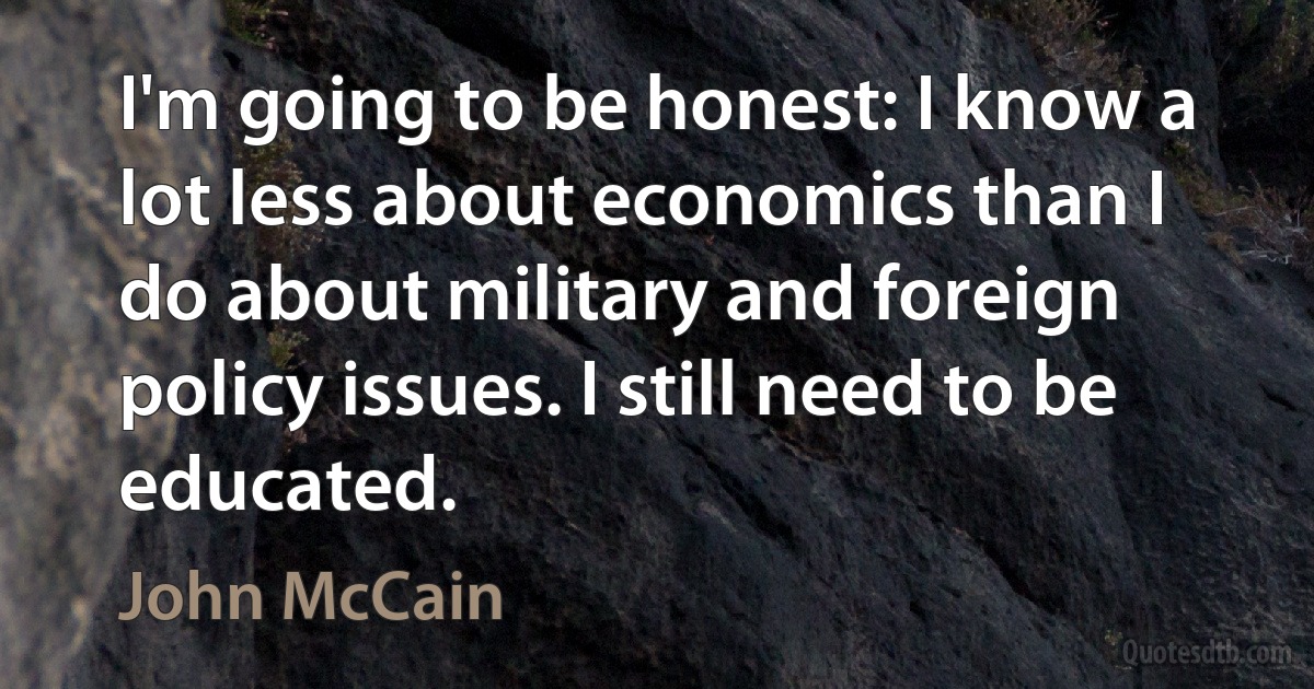 I'm going to be honest: I know a lot less about economics than I do about military and foreign policy issues. I still need to be educated. (John McCain)