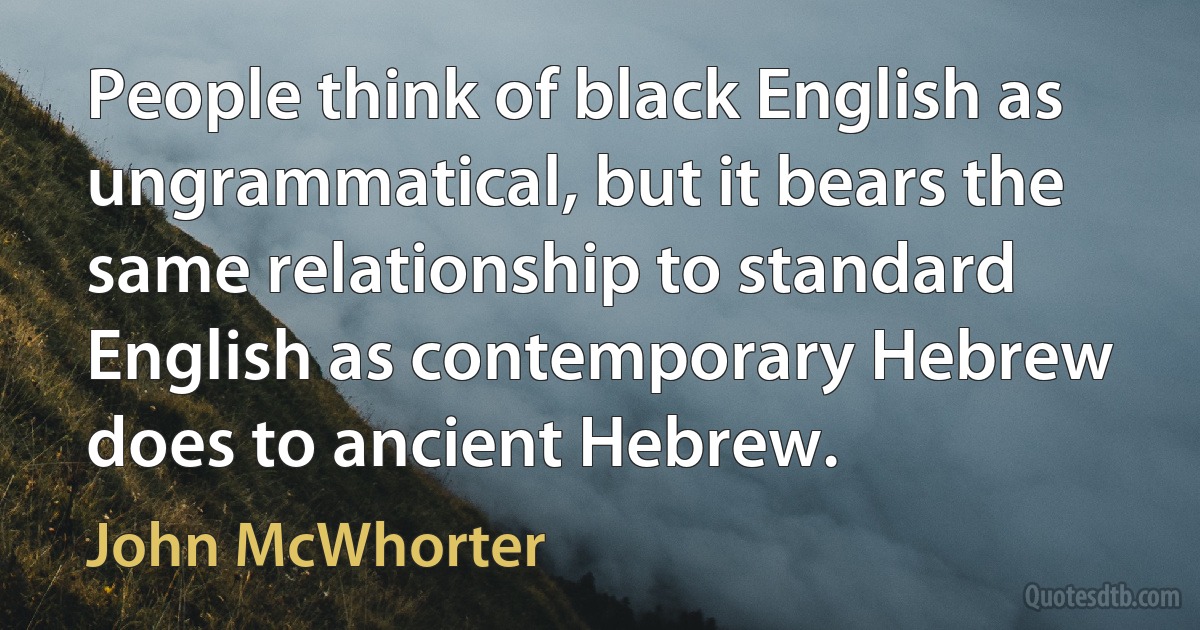 People think of black English as ungrammatical, but it bears the same relationship to standard English as contemporary Hebrew does to ancient Hebrew. (John McWhorter)