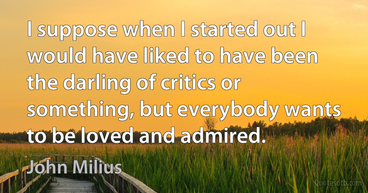 I suppose when I started out I would have liked to have been the darling of critics or something, but everybody wants to be loved and admired. (John Milius)