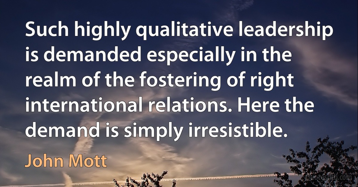 Such highly qualitative leadership is demanded especially in the realm of the fostering of right international relations. Here the demand is simply irresistible. (John Mott)