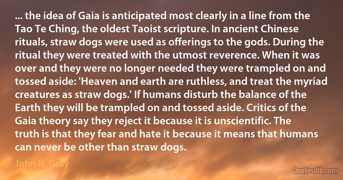 ... the idea of Gaia is anticipated most clearly in a line from the Tao Te Ching, the oldest Taoist scripture. In ancient Chinese rituals, straw dogs were used as offerings to the gods. During the ritual they were treated with the utmost reverence. When it was over and they were no longer needed they were trampled on and tossed aside: 'Heaven and earth are ruthless, and treat the myriad creatures as straw dogs.' If humans disturb the balance of the Earth they will be trampled on and tossed aside. Critics of the Gaia theory say they reject it because it is unscientific. The truth is that they fear and hate it because it means that humans can never be other than straw dogs. (John N. Gray)