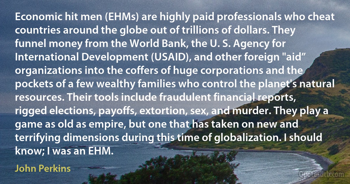 Economic hit men (EHMs) are highly paid professionals who cheat countries around the globe out of trillions of dollars. They funnel money from the World Bank, the U. S. Agency for International Development (USAID), and other foreign "aid” organizations into the coffers of huge corporations and the pockets of a few wealthy families who control the planet's natural resources. Their tools include fraudulent financial reports, rigged elections, payoffs, extortion, sex, and murder. They play a game as old as empire, but one that has taken on new and terrifying dimensions during this time of globalization. I should know; I was an EHM. (John Perkins)