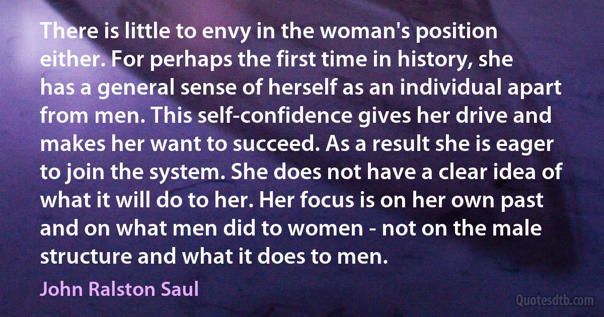 There is little to envy in the woman's position either. For perhaps the first time in history, she has a general sense of herself as an individual apart from men. This self-confidence gives her drive and makes her want to succeed. As a result she is eager to join the system. She does not have a clear idea of what it will do to her. Her focus is on her own past and on what men did to women - not on the male structure and what it does to men. (John Ralston Saul)