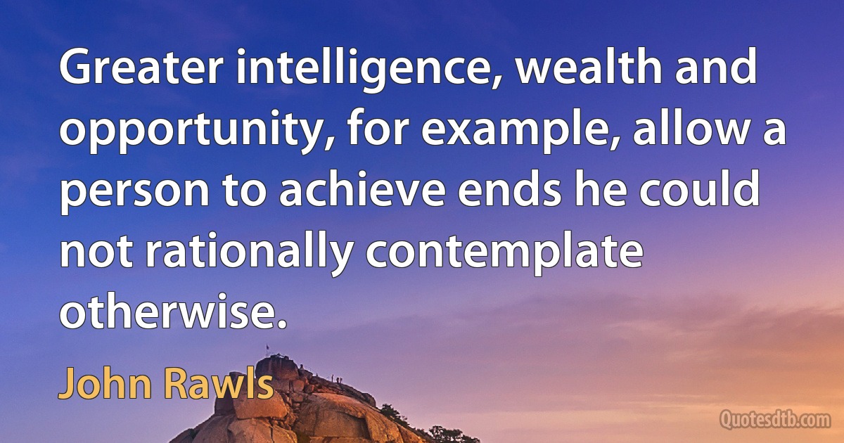 Greater intelligence, wealth and opportunity, for example, allow a person to achieve ends he could not rationally contemplate otherwise. (John Rawls)