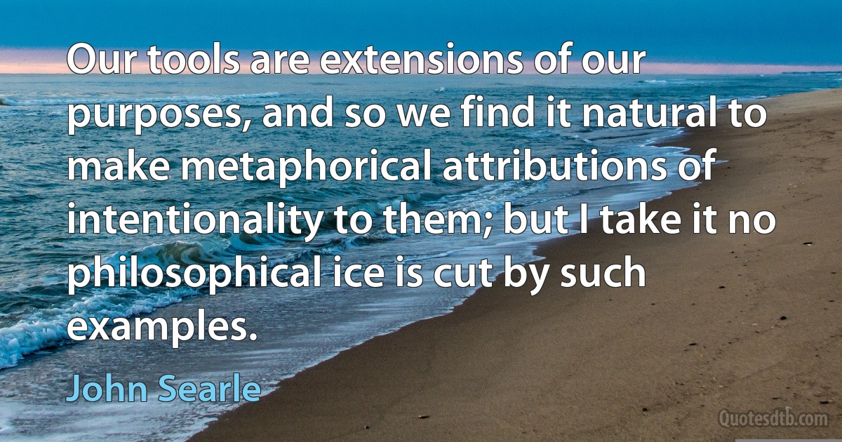 Our tools are extensions of our purposes, and so we find it natural to make metaphorical attributions of intentionality to them; but I take it no philosophical ice is cut by such examples. (John Searle)