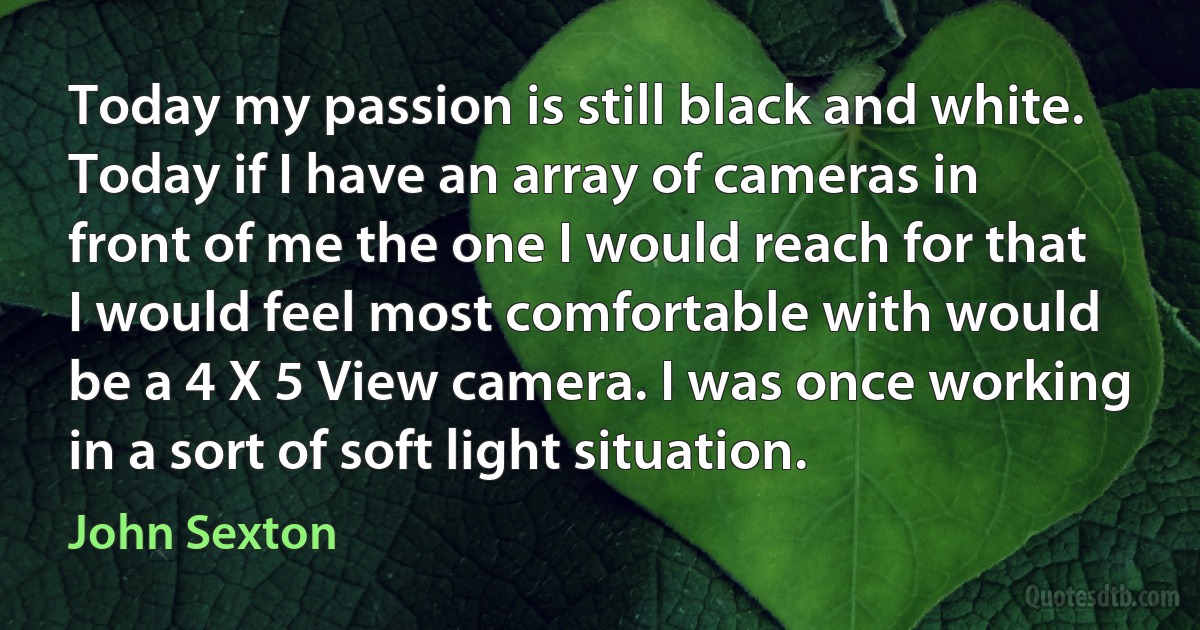 Today my passion is still black and white. Today if I have an array of cameras in front of me the one I would reach for that I would feel most comfortable with would be a 4 X 5 View camera. I was once working in a sort of soft light situation. (John Sexton)