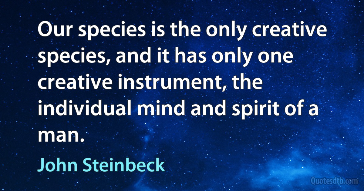 Our species is the only creative species, and it has only one creative instrument, the individual mind and spirit of a man. (John Steinbeck)