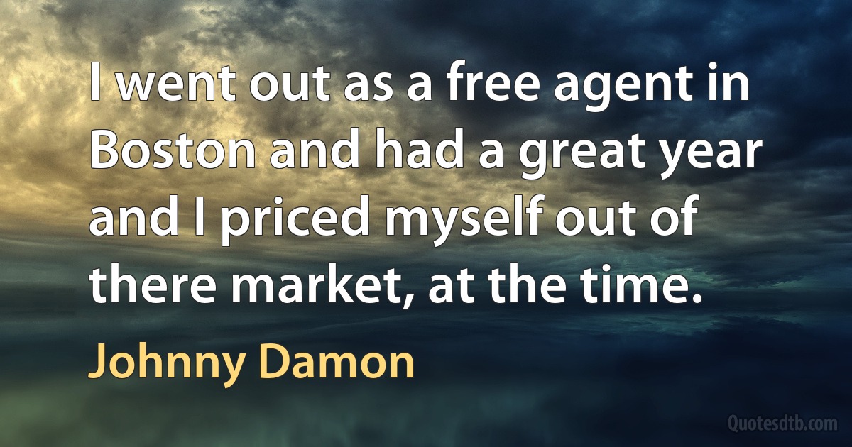 I went out as a free agent in Boston and had a great year and I priced myself out of there market, at the time. (Johnny Damon)