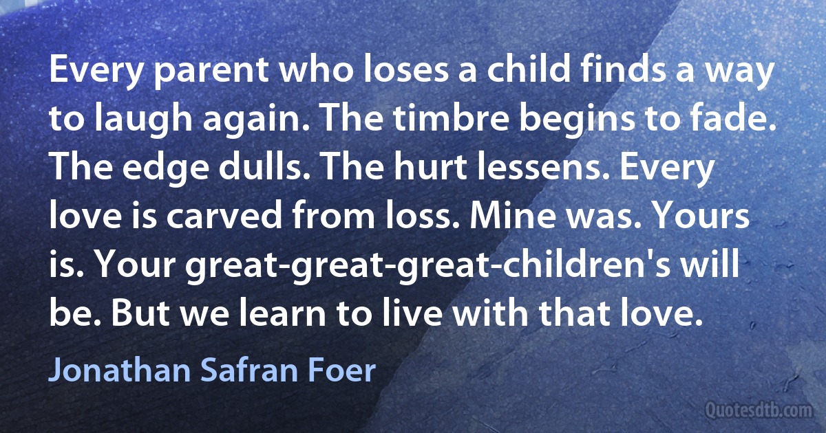 Every parent who loses a child finds a way to laugh again. The timbre begins to fade. The edge dulls. The hurt lessens. Every love is carved from loss. Mine was. Yours is. Your great-great-great-children's will be. But we learn to live with that love. (Jonathan Safran Foer)