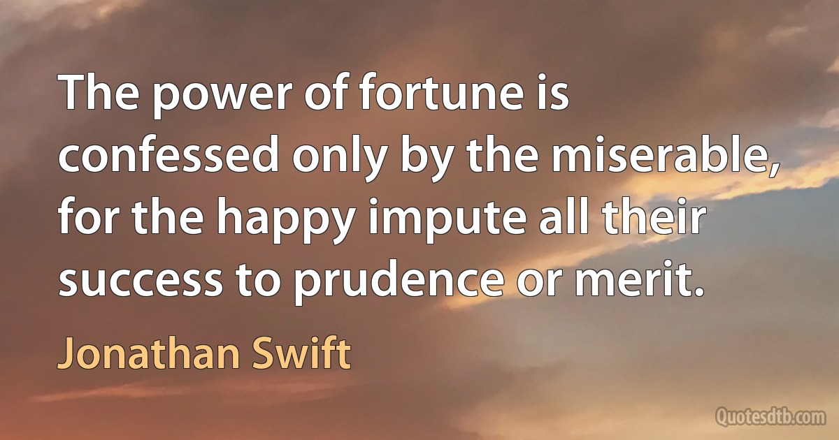 The power of fortune is confessed only by the miserable, for the happy impute all their success to prudence or merit. (Jonathan Swift)