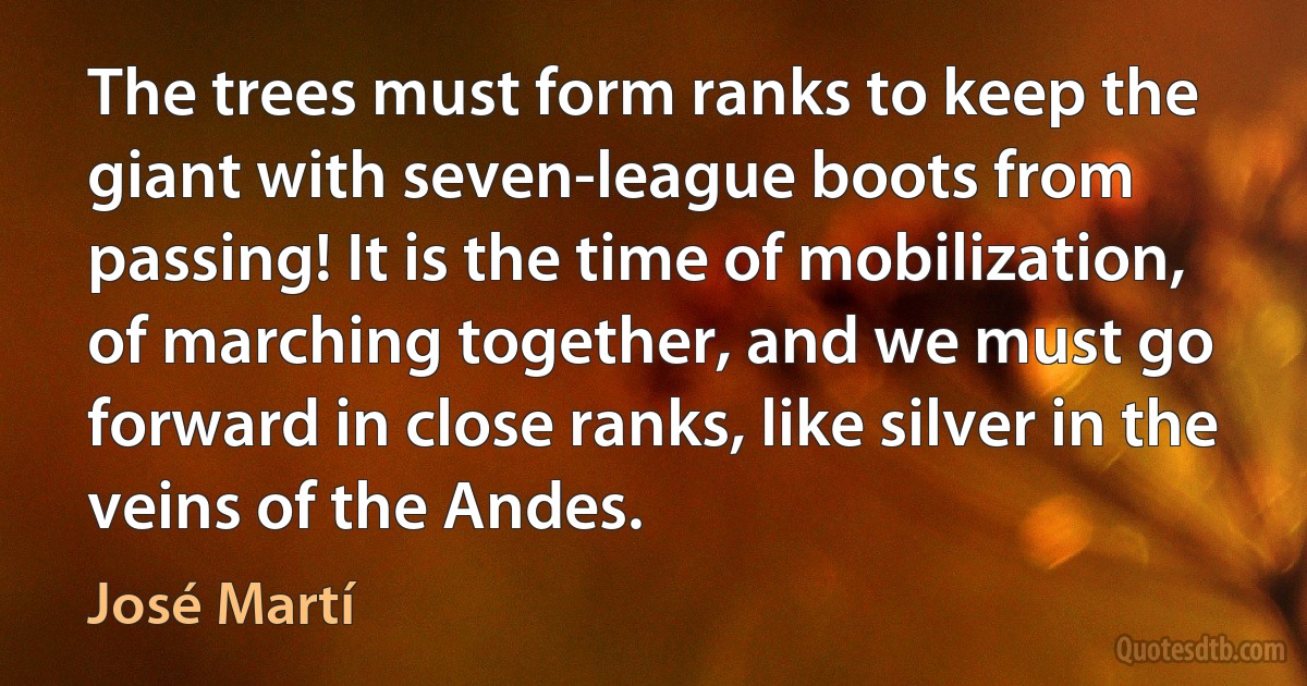 The trees must form ranks to keep the giant with seven-league boots from passing! It is the time of mobilization, of marching together, and we must go forward in close ranks, like silver in the veins of the Andes. (José Martí)