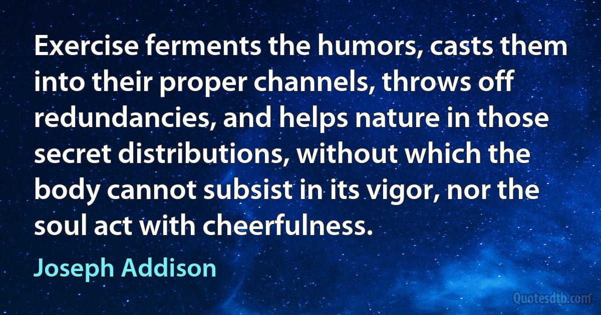 Exercise ferments the humors, casts them into their proper channels, throws off redundancies, and helps nature in those secret distributions, without which the body cannot subsist in its vigor, nor the soul act with cheerfulness. (Joseph Addison)