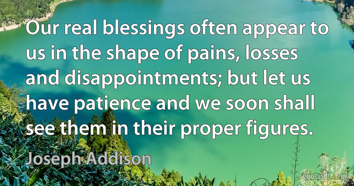 Our real blessings often appear to us in the shape of pains, losses and disappointments; but let us have patience and we soon shall see them in their proper figures. (Joseph Addison)