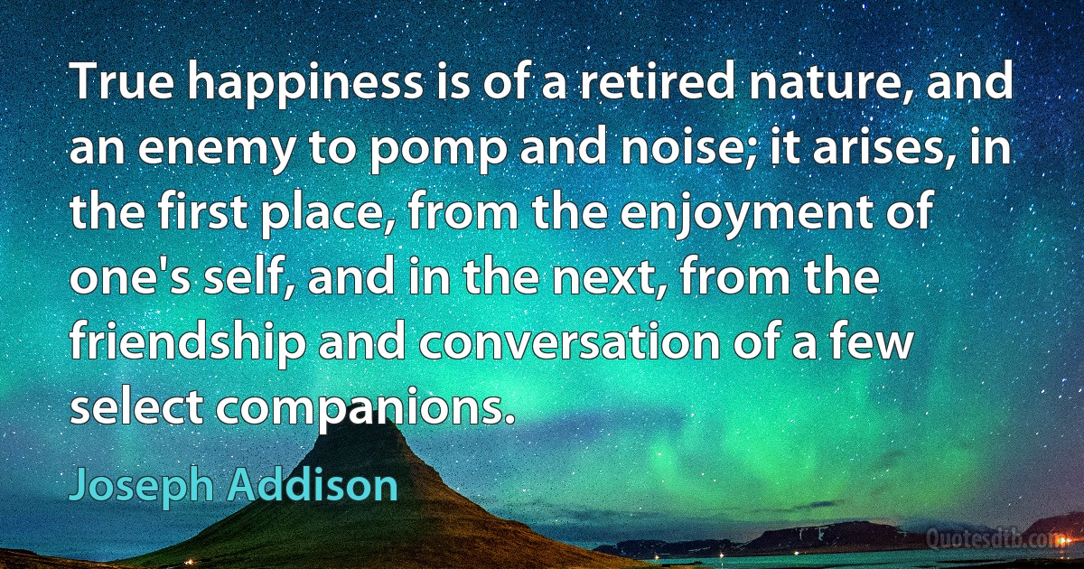 True happiness is of a retired nature, and an enemy to pomp and noise; it arises, in the first place, from the enjoyment of one's self, and in the next, from the friendship and conversation of a few select companions. (Joseph Addison)