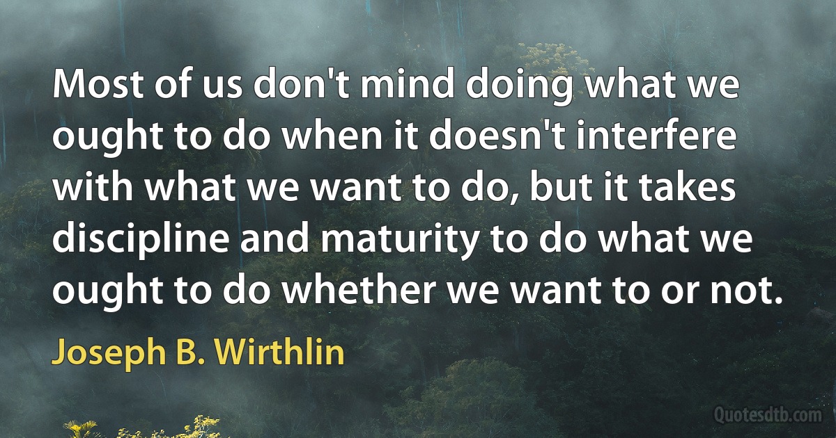 Most of us don't mind doing what we ought to do when it doesn't interfere with what we want to do, but it takes discipline and maturity to do what we ought to do whether we want to or not. (Joseph B. Wirthlin)