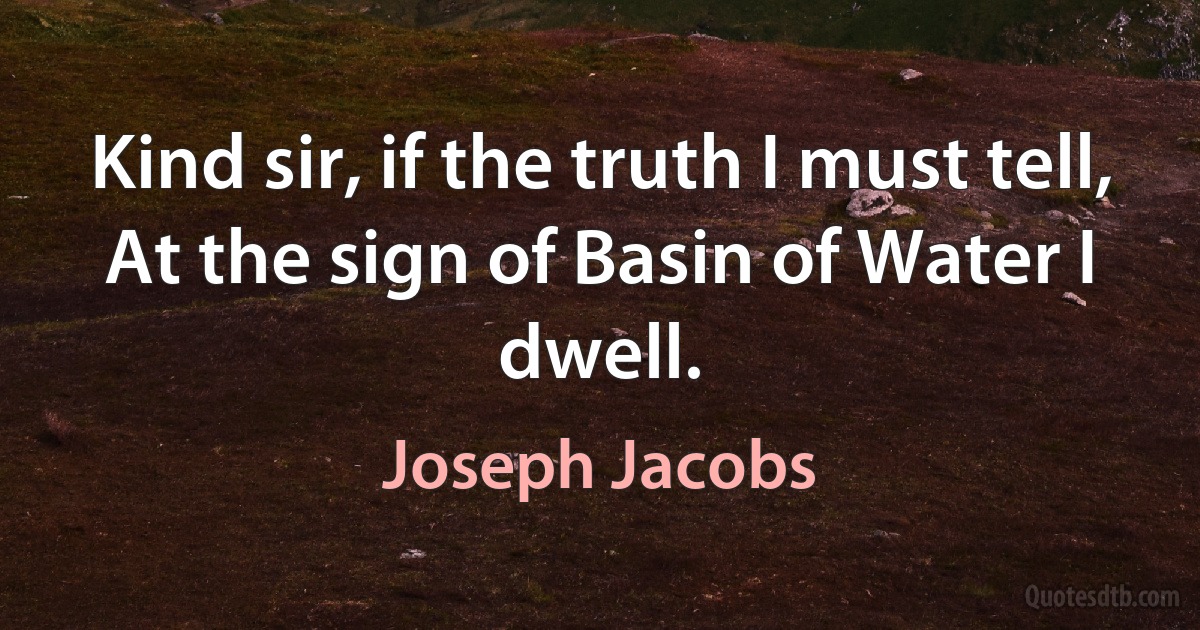 Kind sir, if the truth I must tell,
At the sign of Basin of Water I dwell. (Joseph Jacobs)