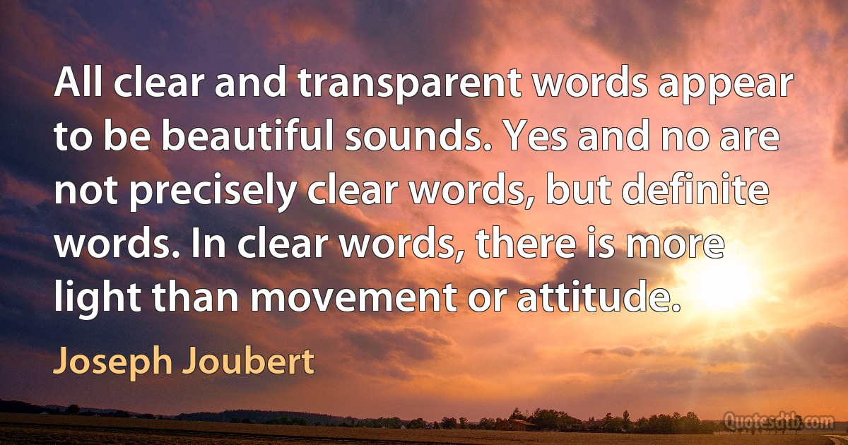 All clear and transparent words appear to be beautiful sounds. Yes and no are not precisely clear words, but definite words. In clear words, there is more light than movement or attitude. (Joseph Joubert)