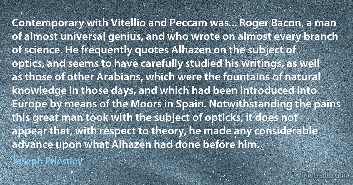 Contemporary with Vitellio and Peccam was... Roger Bacon, a man of almost universal genius, and who wrote on almost every branch of science. He frequently quotes Alhazen on the subject of optics, and seems to have carefully studied his writings, as well as those of other Arabians, which were the fountains of natural knowledge in those days, and which had been introduced into Europe by means of the Moors in Spain. Notwithstanding the pains this great man took with the subject of opticks, it does not appear that, with respect to theory, he made any considerable advance upon what Alhazen had done before him. (Joseph Priestley)