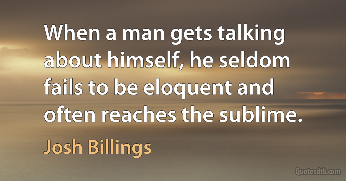 When a man gets talking about himself, he seldom fails to be eloquent and often reaches the sublime. (Josh Billings)