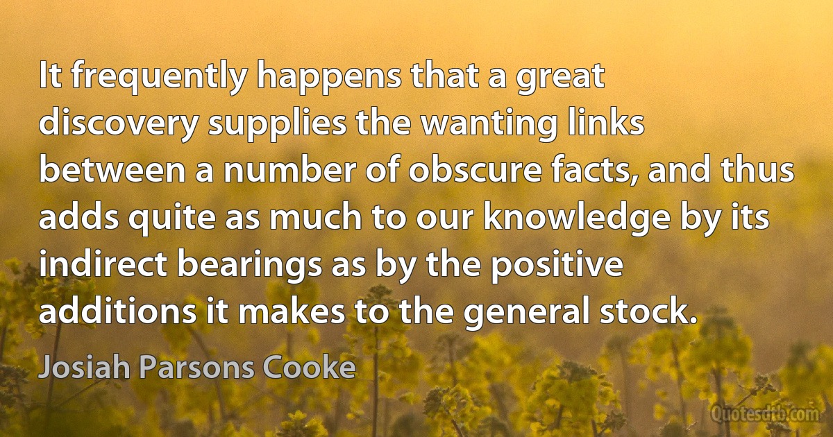 It frequently happens that a great discovery supplies the wanting links between a number of obscure facts, and thus adds quite as much to our knowledge by its indirect bearings as by the positive additions it makes to the general stock. (Josiah Parsons Cooke)