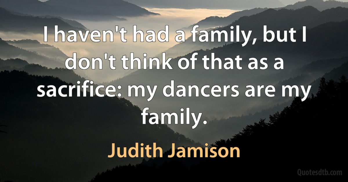 I haven't had a family, but I don't think of that as a sacrifice: my dancers are my family. (Judith Jamison)