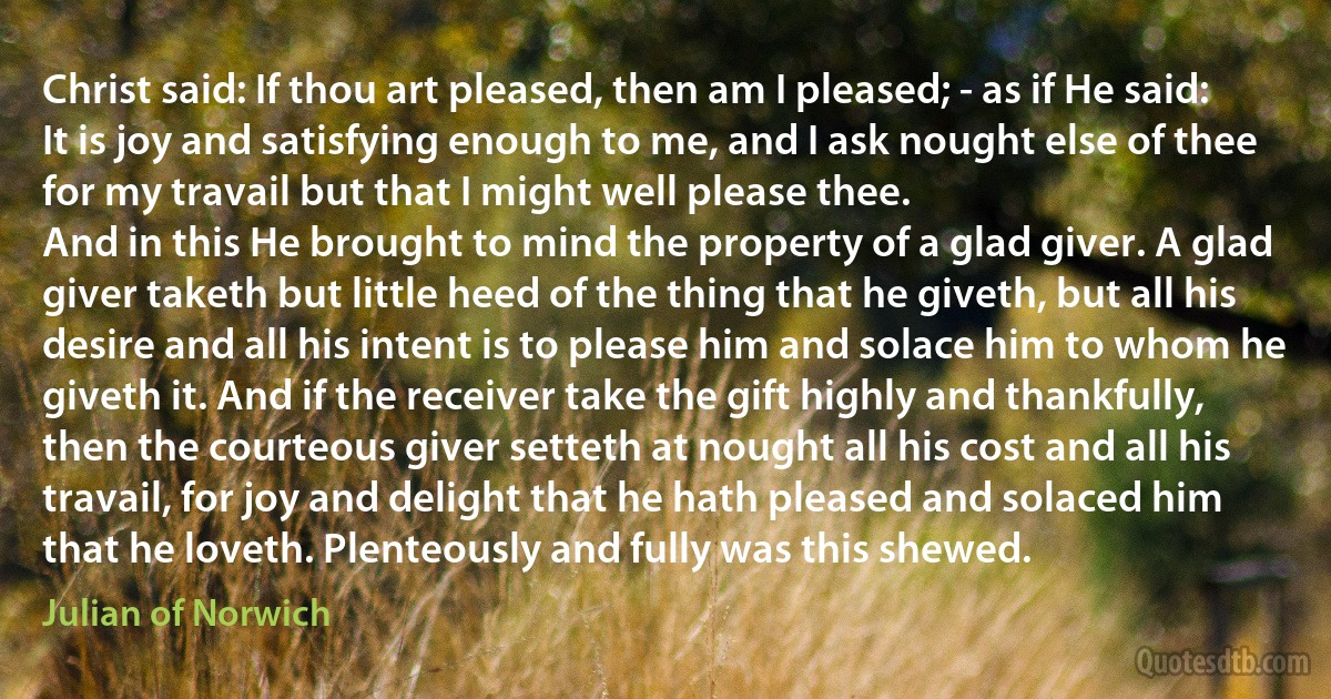 Christ said: If thou art pleased, then am I pleased; - as if He said: It is joy and satisfying enough to me, and I ask nought else of thee for my travail but that I might well please thee.
And in this He brought to mind the property of a glad giver. A glad giver taketh but little heed of the thing that he giveth, but all his desire and all his intent is to please him and solace him to whom he giveth it. And if the receiver take the gift highly and thankfully, then the courteous giver setteth at nought all his cost and all his travail, for joy and delight that he hath pleased and solaced him that he loveth. Plenteously and fully was this shewed. (Julian of Norwich)