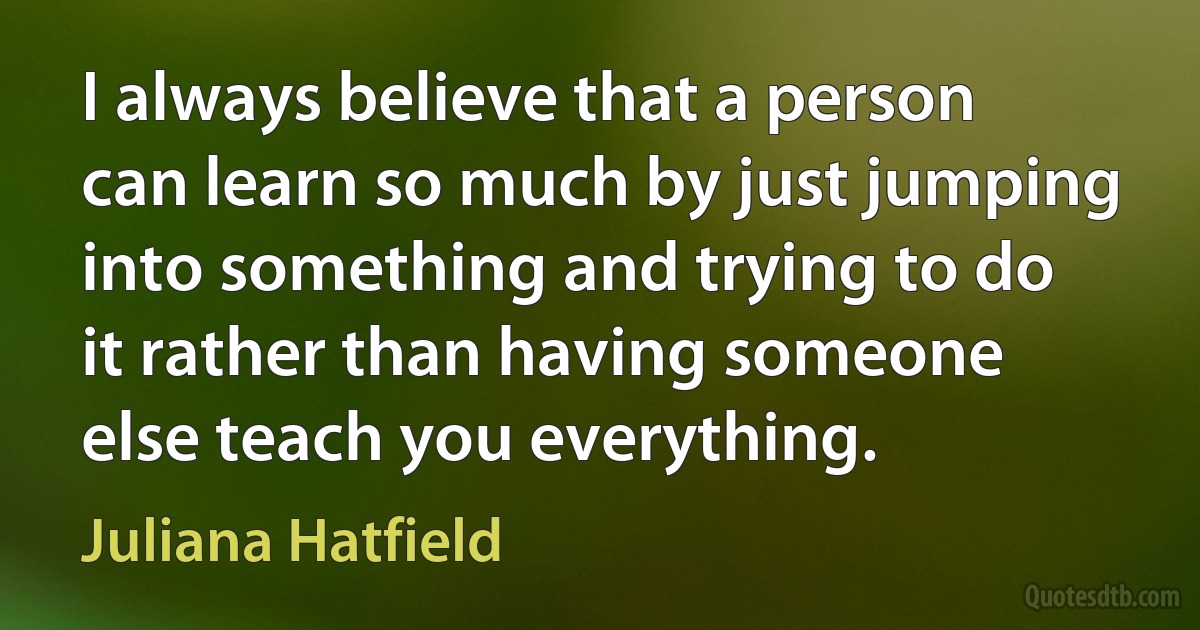 I always believe that a person can learn so much by just jumping into something and trying to do it rather than having someone else teach you everything. (Juliana Hatfield)