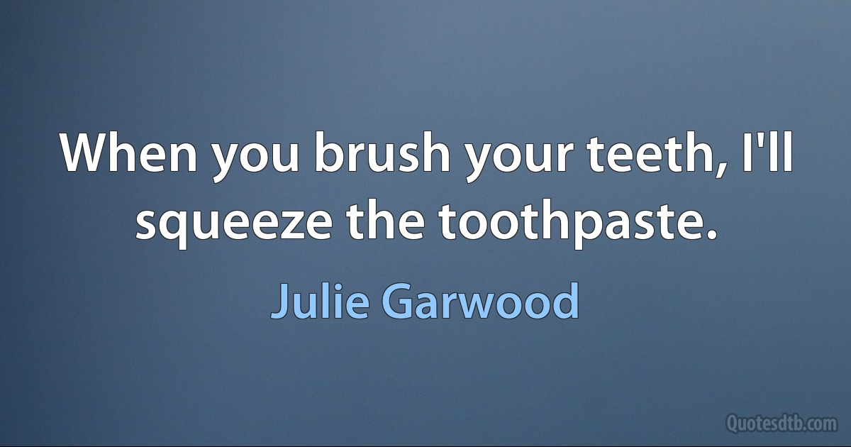 When you brush your teeth, I'll squeeze the toothpaste. (Julie Garwood)