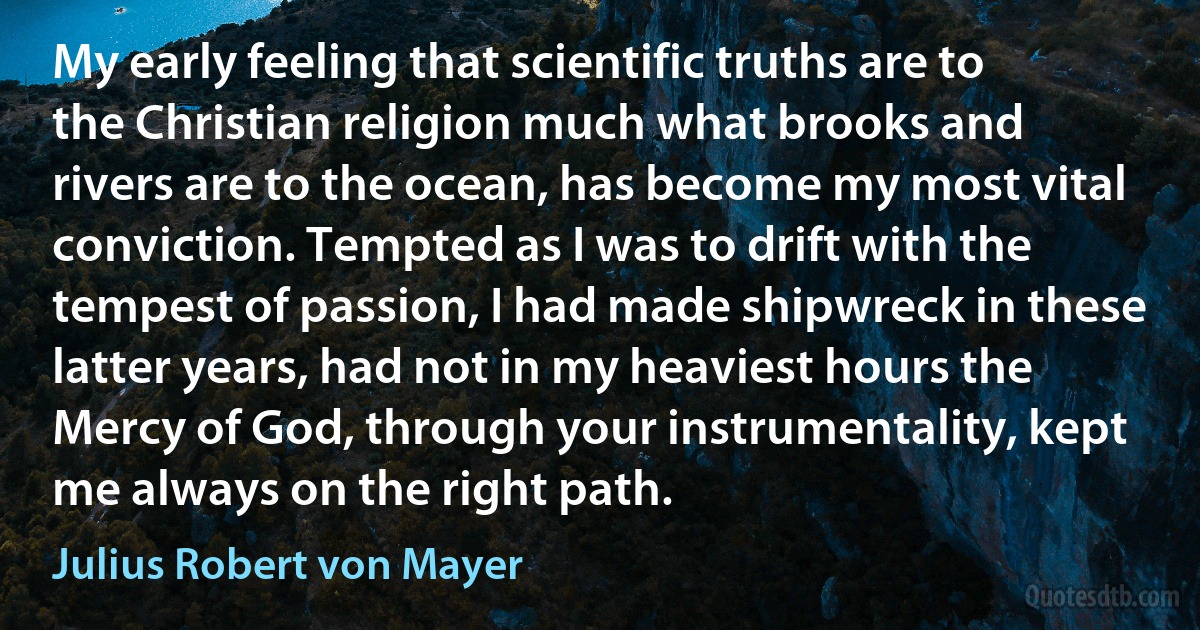 My early feeling that scientific truths are to the Christian religion much what brooks and rivers are to the ocean, has become my most vital conviction. Tempted as I was to drift with the tempest of passion, I had made shipwreck in these latter years, had not in my heaviest hours the Mercy of God, through your instrumentality, kept me always on the right path. (Julius Robert von Mayer)