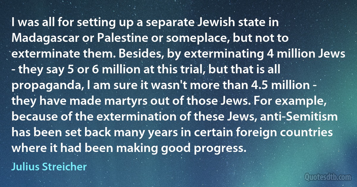 I was all for setting up a separate Jewish state in Madagascar or Palestine or someplace, but not to exterminate them. Besides, by exterminating 4 million Jews - they say 5 or 6 million at this trial, but that is all propaganda, I am sure it wasn't more than 4.5 million - they have made martyrs out of those Jews. For example, because of the extermination of these Jews, anti-Semitism has been set back many years in certain foreign countries where it had been making good progress. (Julius Streicher)