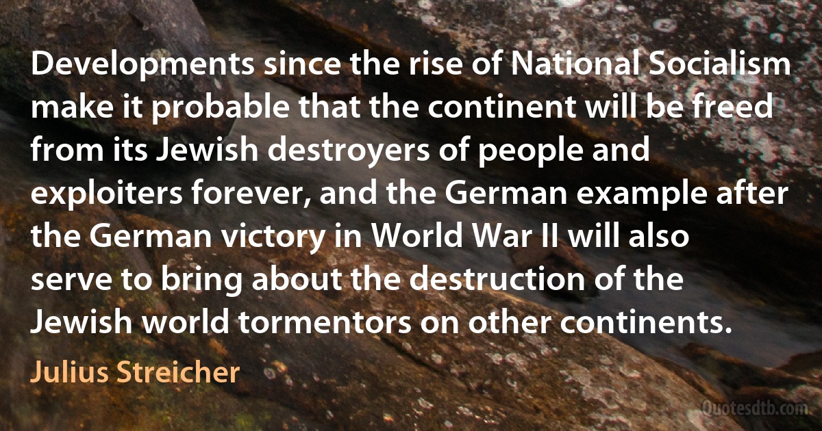 Developments since the rise of National Socialism make it probable that the continent will be freed from its Jewish destroyers of people and exploiters forever, and the German example after the German victory in World War II will also serve to bring about the destruction of the Jewish world tormentors on other continents. (Julius Streicher)