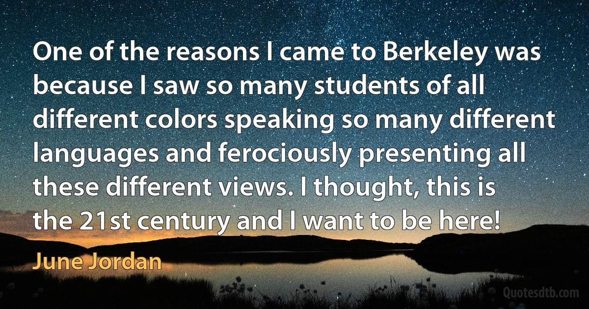 One of the reasons I came to Berkeley was because I saw so many students of all different colors speaking so many different languages and ferociously presenting all these different views. I thought, this is the 21st century and I want to be here! (June Jordan)