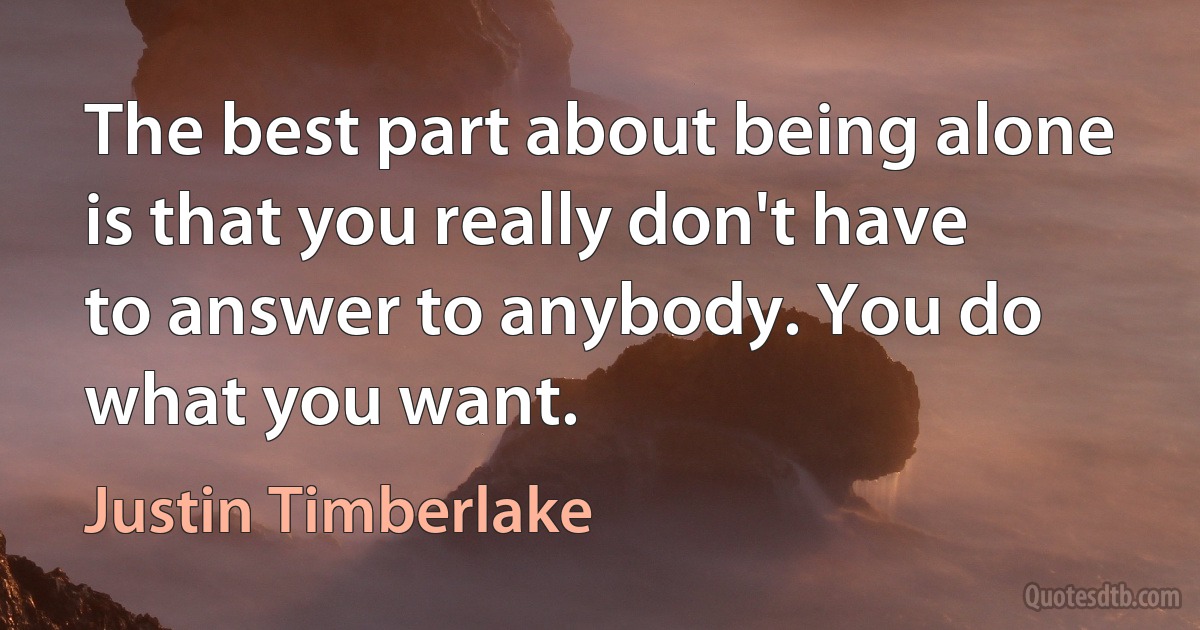 The best part about being alone is that you really don't have to answer to anybody. You do what you want. (Justin Timberlake)