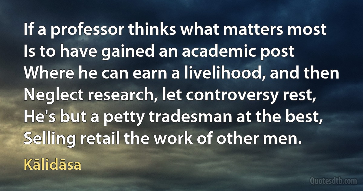 If a professor thinks what matters most
Is to have gained an academic post
Where he can earn a livelihood, and then
Neglect research, let controversy rest,
He's but a petty tradesman at the best,
Selling retail the work of other men. (Kālidāsa)