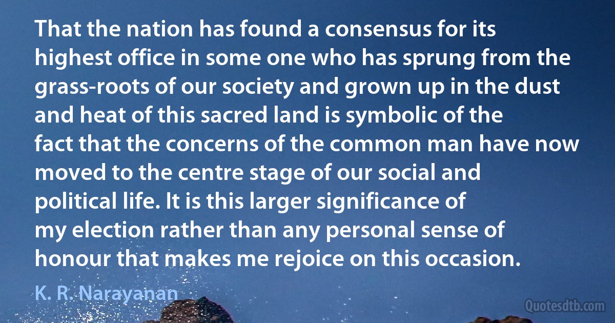 That the nation has found a consensus for its highest office in some one who has sprung from the grass-roots of our society and grown up in the dust and heat of this sacred land is symbolic of the fact that the concerns of the common man have now moved to the centre stage of our social and political life. It is this larger significance of my election rather than any personal sense of honour that makes me rejoice on this occasion. (K. R. Narayanan)