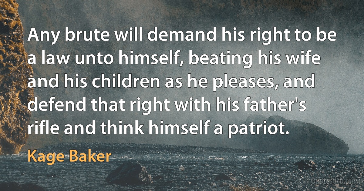 Any brute will demand his right to be a law unto himself, beating his wife and his children as he pleases, and defend that right with his father's rifle and think himself a patriot. (Kage Baker)