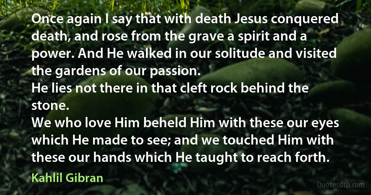 Once again I say that with death Jesus conquered death, and rose from the grave a spirit and a power. And He walked in our solitude and visited the gardens of our passion.
He lies not there in that cleft rock behind the stone.
We who love Him beheld Him with these our eyes which He made to see; and we touched Him with these our hands which He taught to reach forth. (Kahlil Gibran)