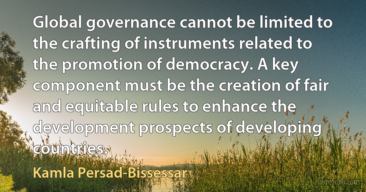 Global governance cannot be limited to the crafting of instruments related to the promotion of democracy. A key component must be the creation of fair and equitable rules to enhance the development prospects of developing countries. (Kamla Persad-Bissessar)