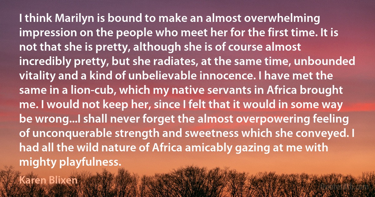 I think Marilyn is bound to make an almost overwhelming impression on the people who meet her for the first time. It is not that she is pretty, although she is of course almost incredibly pretty, but she radiates, at the same time, unbounded vitality and a kind of unbelievable innocence. I have met the same in a lion-cub, which my native servants in Africa brought me. I would not keep her, since I felt that it would in some way be wrong...I shall never forget the almost overpowering feeling of unconquerable strength and sweetness which she conveyed. I had all the wild nature of Africa amicably gazing at me with mighty playfulness. (Karen Blixen)