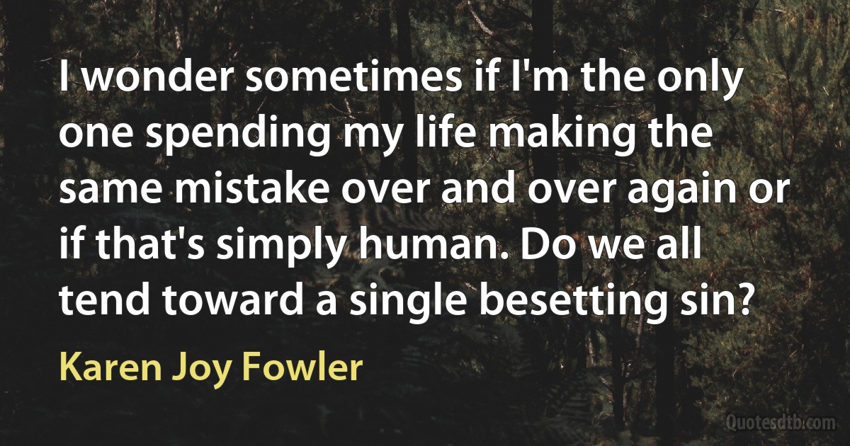 I wonder sometimes if I'm the only one spending my life making the same mistake over and over again or if that's simply human. Do we all tend toward a single besetting sin? (Karen Joy Fowler)