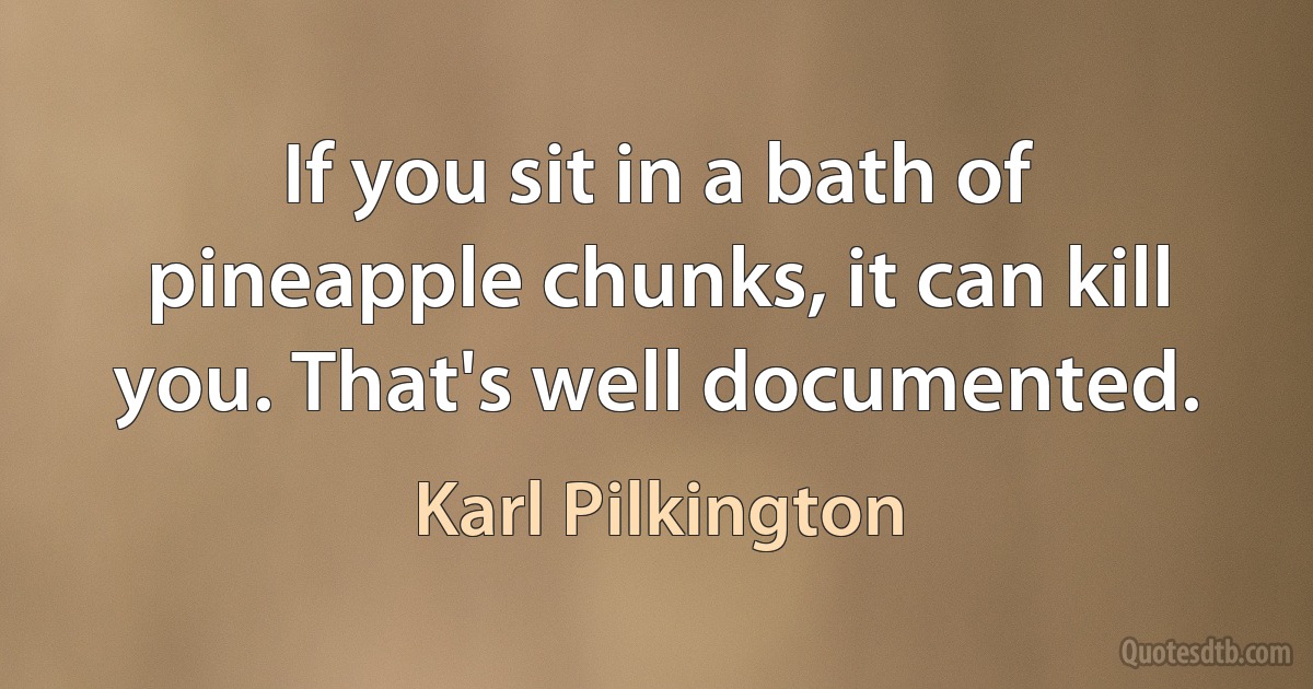 If you sit in a bath of pineapple chunks, it can kill you. That's well documented. (Karl Pilkington)