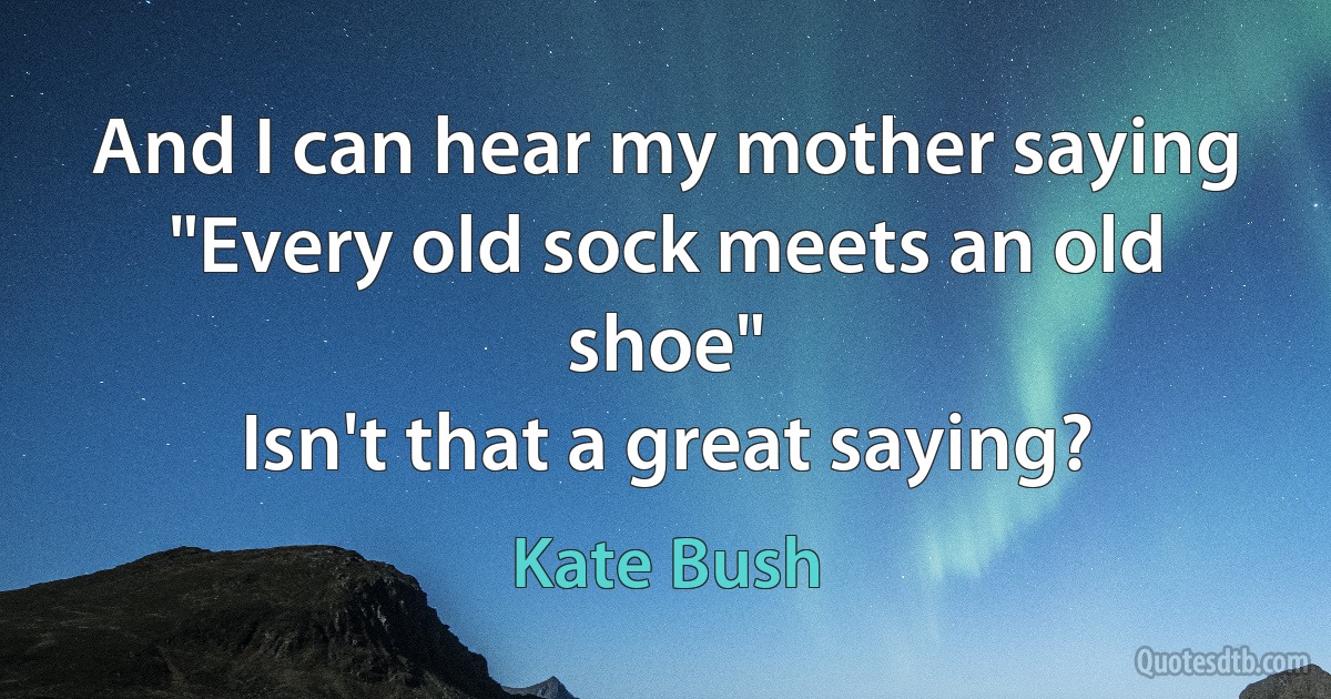 And I can hear my mother saying
"Every old sock meets an old shoe"
Isn't that a great saying? (Kate Bush)